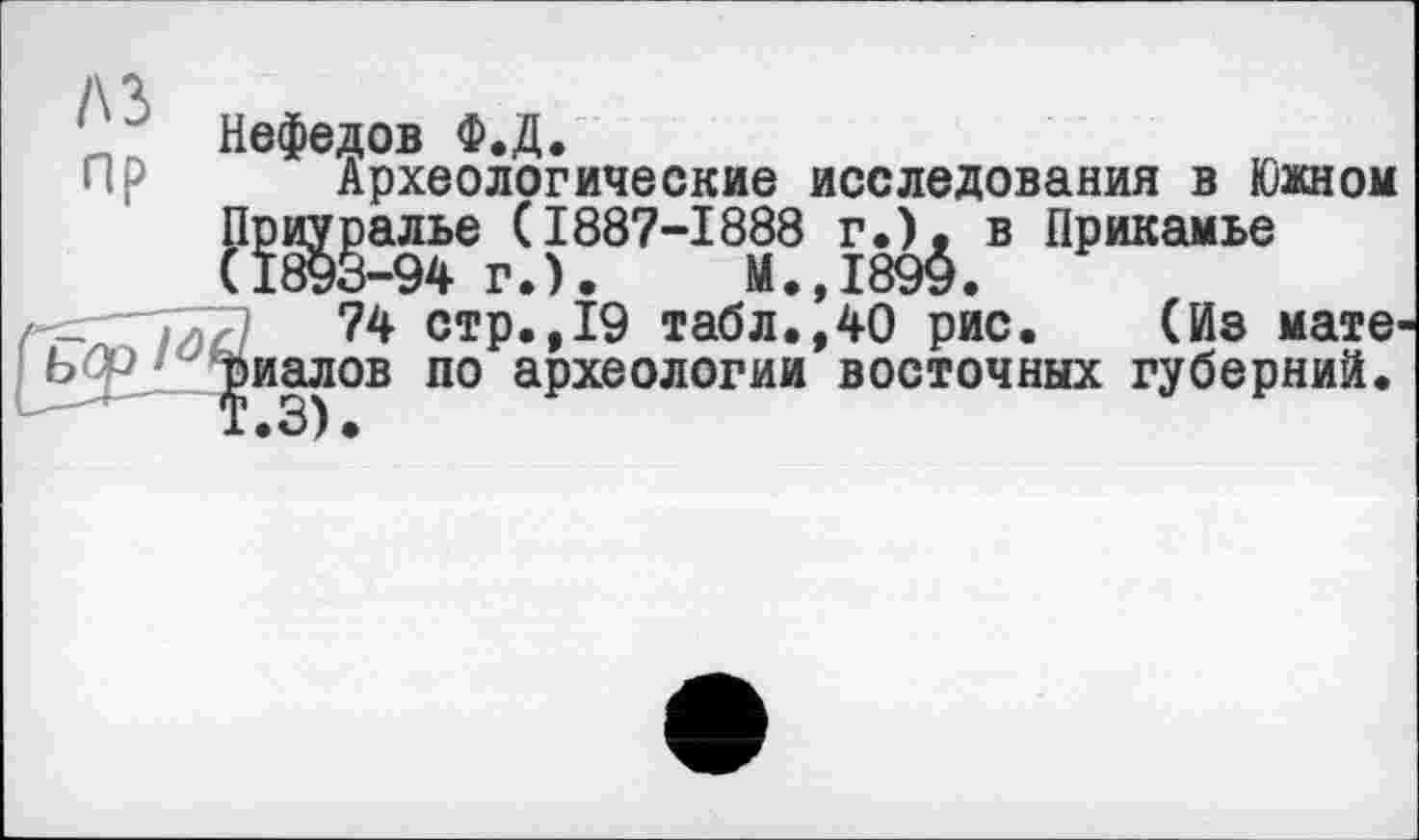 ﻿A3 пр
Ь(
Нефедов Ф.Д.
Археологические исследования в Южном Приуралье (1887-1888 г.), в Прикамье (1893-94 г.).	М.,1899.
74 стр.,19 табл.,40 рис. (Из мате риалов по археологии восточных губерний.